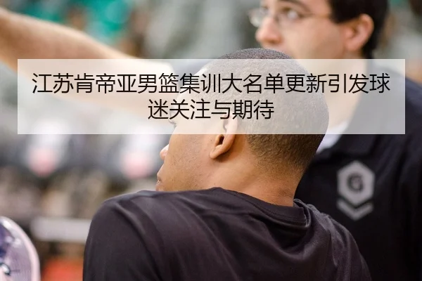 江苏肯帝亚男篮集训大名单更新引发球迷关注与期待